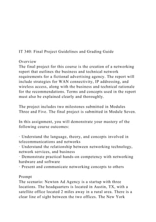 IT 340: Final Project Guidelines and Grading Guide
Overview
The final project for this course is the creation of a networking
report that outlines the business and technical network
requirements for a fictional advertising agency. The report will
include strategies for WAN connectivity, IP addressing, and
wireless access, along with the business and technical rationale
for the recommendations. Terms and concepts used in the report
must also be explained clearly and thoroughly.
The project includes two milestones submitted in Modules
Three and Five. The final project is submitted in Module Seven.
In this assignment, you will demonstrate your mastery of the
following course outcomes:
· Understand the language, theory, and concepts involved in
telecommunications and networks
· Understand the relationship between networking technology,
network services, and business
· Demonstrate practical hands-on competency with networking
hardware and software
· Present and communicate networking concepts to others
Prompt
The scenario: Newton Ad Agency is a startup with three
locations. The headquarters is located in Austin, TX, with a
satellite office located 2 miles away in a rural area. There is a
clear line of sight between the two offices. The New York
 