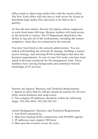 office needs to share large media files with the Austin office.
The New York office will also have a web server for clients to
download large media files and needs to be able to do it
quickly.
To hire the best talents, Newton Ad Agency allows employees
to work from home full-time. Remote workers will need access
to the network in Austin. The IT Department should have the
ability to log into all of the workstations, including the remote
computers, when they are connected to the network.
You have been hired as the network administrator. You are
tasked with building the network IP strategy, building a remote
access strategy, and selecting WAN technologies that meet the
business requirements. As one of your first tasks, you have been
asked to develop a proposal for the management team. These
members have varying backgrounds and sometimes limited
knowledge of IT services.
Newton Ad Agency: Business and Technical Requirements
1. Spend no more than $1,100 per month on internet for all sites
(after initial hardware and setup costs)
2. The company IP addresses should be within the following
range: 192.168.100.0–192.168.103.255
Austin Headquarters: Business and Technical Requirements
1. Fast WAN connectivity
2. Must have backup WAN connectivity with 99.999% uptime
3. IP addresses must support 500 hosts
4. Must provide wireless access for users
 