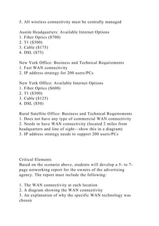 5. All wireless connectivity must be centrally managed
Austin Headquarters: Available Internet Options
1. Fiber Optics ($700)
2. T1 ($300)
3. Cable ($175)
4. DSL ($75)
New York Office: Business and Technical Requirements
1. Fast WAN connectivity
2. IP address strategy for 200 users/PCs
New York Office: Available Internet Options
1. Fiber Optics ($600)
2. T1 ($300)
3. Cable ($125)
4. DSL ($50)
Rural Satellite Office: Business and Technical Requirements
1. Does not have any type of commercial WAN connectivity
2. Needs to have WAN connectivity (located 2 miles from
headquarters and line of sight—show this in a diagram)
3. IP address strategy needs to support 200 users/PCs
Critical Elements
Based on the scenario above, students will develop a 5- to 7-
page networking report for the owners of the advertising
agency. The report must include the following:
1. The WAN connectivity at each location
2. A diagram showing the WAN connectivity
3. An explanation of why the specific WAN technology was
chosen
 
