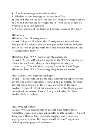 4. IP address strategies at each location
5. Wireless access strategy at the Austin office
a) List and explain the services that will support remote workers
b) List and explain the service(s) that IT will use to access all
workstations on the network
6. An explanation of the terms and concepts used in the paper
Milestones
Milestone One: IP Assignments
In task 3-3,you will submit the IP assignments for each site
along with the calculations on how you subnetted the addresses.
This milestone is graded with the Final Project Milestone One:
IP Assignments Rubric.
Milestone Two: WAN Technology Requirements
In task 5-2, you will submit a report on the WAN technologies
chosen for each site, along with a diagram showing the
connectivity. This milestone is graded with the Final Project
Milestone Two: WAN Technology Requirements Rubric.
Final Submission: Networking Report
In task 7-2, you will submit the final networking report for the
advertising agency scenario. It should be a complete, polished
artifact containing all of the critical elements of the final
product. It should reflect the incorporation of feedback gained
throughout the course. This will be graded using the Final
Product Rubric (below).
Final Product Rubric
Format: Written components of project must follow these
formatting guidelines when applicable: double spacing, 12-point
Times New Roman font, one-inch margins, and discipline-
appropriate citations. The paper should be 5 to 7 pages, not
including cover page and resources.
 