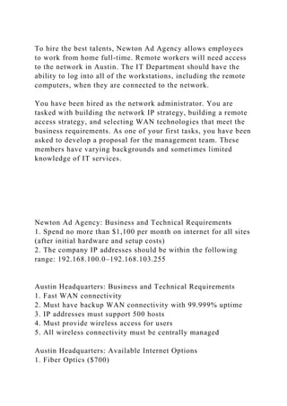 To hire the best talents, Newton Ad Agency allows employees
to work from home full-time. Remote workers will need access
to the network in Austin. The IT Department should have the
ability to log into all of the workstations, including the remote
computers, when they are connected to the network.
You have been hired as the network administrator. You are
tasked with building the network IP strategy, building a remote
access strategy, and selecting WAN technologies that meet the
business requirements. As one of your first tasks, you have been
asked to develop a proposal for the management team. These
members have varying backgrounds and sometimes limited
knowledge of IT services.
Newton Ad Agency: Business and Technical Requirements
1. Spend no more than $1,100 per month on internet for all sites
(after initial hardware and setup costs)
2. The company IP addresses should be within the following
range: 192.168.100.0–192.168.103.255
Austin Headquarters: Business and Technical Requirements
1. Fast WAN connectivity
2. Must have backup WAN connectivity with 99.999% uptime
3. IP addresses must support 500 hosts
4. Must provide wireless access for users
5. All wireless connectivity must be centrally managed
Austin Headquarters: Available Internet Options
1. Fiber Optics ($700)
 