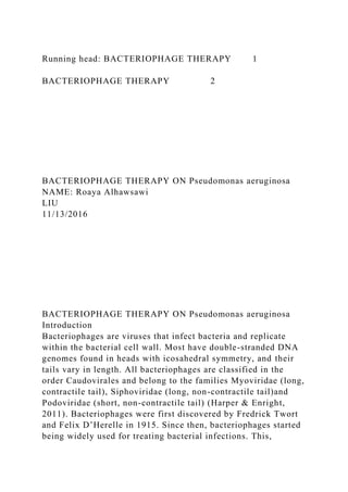 Running head: BACTERIOPHAGE THERAPY 1
BACTERIOPHAGE THERAPY 2
BACTERIOPHAGE THERAPY ON Pseudomonas aeruginosa
NAME: Roaya Alhawsawi
LIU
11/13/2016
BACTERIOPHAGE THERAPY ON Pseudomonas aeruginosa
Introduction
Bacteriophages are viruses that infect bacteria and replicate
within the bacterial cell wall. Most have double-stranded DNA
genomes found in heads with icosahedral symmetry, and their
tails vary in length. All bacteriophages are classified in the
order Caudovirales and belong to the families Myoviridae (long,
contractile tail), Siphoviridae (long, non-contractile tail)and
Podoviridae (short, non-contractile tail) (Harper & Enright,
2011). Bacteriophages were first discovered by Fredrick Twort
and Felix D’Herelle in 1915. Since then, bacteriophages started
being widely used for treating bacterial infections. This,
 