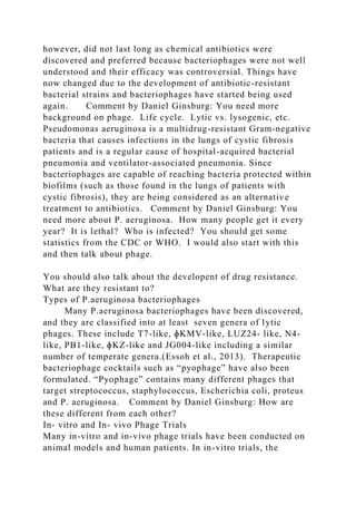 however, did not last long as chemical antibiotics were
discovered and preferred because bacteriophages were not well
understood and their efficacy was controversial. Things have
now changed due to the development of antibiotic-resistant
bacterial strains and bacteriophages have started being used
again. Comment by Daniel Ginsburg: You need more
background on phage. Life cycle. Lytic vs. lysogenic, etc.
Pseudomonas aeruginosa is a multidrug-resistant Gram-negative
bacteria that causes infections in the lungs of cystic fibrosis
patients and is a regular cause of hospital-acquired bacterial
pneumonia and ventilator-associated pneumonia. Since
bacteriophages are capable of reaching bacteria protected within
biofilms (such as those found in the lungs of patients with
cystic fibrosis), they are being considered as an alternative
treatment to antibiotics. Comment by Daniel Ginsburg: You
need more about P. aeruginosa. How many people get it every
year? It is lethal? Who is infected? You should get some
statistics from the CDC or WHO. I would also start with this
and then talk about phage.
You should also talk about the developent of drug resistance.
What are they resistant to?
Types of P.aeruginosa bacteriophages
Many P.aeruginosa bacteriophages have been discovered,
and they are classified into at least seven genera of lytic
phages. These include T7-like, ɸKMV-like, LUZ24- like, N4-
like, PB1-like, ɸKZ-like and JG004-like including a similar
number of temperate genera.(Essoh et al., 2013). Therapeutic
bacteriophage cocktails such as “pyophage” have also been
formulated. “Pyophage” contains many different phages that
target streptococcus, staphylococcus, Escherichia coli, proteus
and P. aeruginosa. Comment by Daniel Ginsburg: How are
these different from each other?
In- vitro and In- vivo Phage Trials
Many in-vitro and in-vivo phage trials have been conducted on
animal models and human patients. In in-vitro trials, the
 