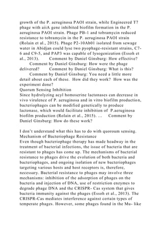 growth of the P. aeruginosa PAOI strain, while Engineered T7
phage with aiiA gene inhibited biofilm formation in the P.
aeruginosa PAOI strain. Phage PB-1 and tobramycin reduced
resistance to tobramycin in the P. aeruginosa PAOI strain
(Rolain et al., 2015). Phage P2-10Ab01 isolated from sewage
water in Abidjan could lyse two pyophage-resistant strains, C7-
6 and C9-5, and PAP3 was capable of lysogenization (Essoh et
al., 2013). Comment by Daniel Ginsburg: How effective?
Comment by Daniel Ginsburg: How were the phage
delivered? Comment by Daniel Ginsburg: What is this?
Comment by Daniel Ginsburg: You need a little more
detail about each of these. How did they work? How was the
experiment done?
Quorum Sensing Inhibition
Since hydrolyzing acyl homoserine lactonases can decrease in
vivo virulence of P. aeruginosa and in vitro biofilm production,
bacteriophages can be modified genetically to produce
lactonase, which would facilitate inhibition of P.aeruginosa
biofilm production (Rolain et al., 2015). … Comment by
Daniel Ginsburg: How do these work?
I don’t understand what this has to do with quoroum sensing.
Mechanism of Bacteriophage Resistance
Even though bacteriophage therapy has made headway in the
treatment of bacterial infections, the issue of bacteria that are
resistant to phages has come up. The mechanisms of bacterial
resistance to phages drive the evolution of both bacteria and
bacteriophages, and ongoing isolation of new bacteriophages
targeting various hosts and host receptors is, therefore,
necessary. Bacterial resistance to phages may involve three
mechanisms: inhibition of the adsorption of phages on the
bacteria and injection of DNA, use of restriction enzymes to
degrade phage DNA and the CRISPR- Cas system that gives
bacteria immunity against the phages (Essoh et al., 2013). The
CRISPR-Cas mediates interference against certain types of
temperate phages. However, some phages found in the Mu- like
 