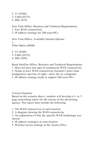 2. T1 ($300)
3. Cable ($175)
4. DSL ($75)
New York Office: Business and Technical Requirements
1. Fast WAN connectivity
2. IP address strategy for 200 users/PCs
New York Office: Available Internet Options
1.
Fiber Optics ($600)
2. T1 ($300)
3. Cable ($125)
4. DSL ($50)
Rural Satellite Office: Business and Technical Requirements
1. Does not have any type of commercial WAN connectivity
2. Needs to have WAN connectivity (located 2 miles from
headquarters and line of sight—show this in a diagram)
3. IP address strategy needs to support 200 users/PCs
Critical Elements
Based on the scenario above, students will develop a 5- to 7-
page networking report for the owners of the advertising
agency. The report must include the following:
1. The WAN connectivity at each location
2. A diagram showing the WAN connectivity
3. An explanation of why the specific WAN technology was
chosen
4. IP address strategies at each location
5. Wireless access strategy at the Austin office
 
