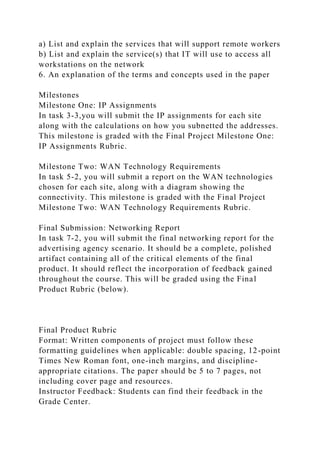 a) List and explain the services that will support remote workers
b) List and explain the service(s) that IT will use to access all
workstations on the network
6. An explanation of the terms and concepts used in the paper
Milestones
Milestone One: IP Assignments
In task 3-3,you will submit the IP assignments for each site
along with the calculations on how you subnetted the addresses.
This milestone is graded with the Final Project Milestone One:
IP Assignments Rubric.
Milestone Two: WAN Technology Requirements
In task 5-2, you will submit a report on the WAN technologies
chosen for each site, along with a diagram showing the
connectivity. This milestone is graded with the Final Project
Milestone Two: WAN Technology Requirements Rubric.
Final Submission: Networking Report
In task 7-2, you will submit the final networking report for the
advertising agency scenario. It should be a complete, polished
artifact containing all of the critical elements of the final
product. It should reflect the incorporation of feedback gained
throughout the course. This will be graded using the Final
Product Rubric (below).
Final Product Rubric
Format: Written components of project must follow these
formatting guidelines when applicable: double spacing, 12-point
Times New Roman font, one-inch margins, and discipline-
appropriate citations. The paper should be 5 to 7 pages, not
including cover page and resources.
Instructor Feedback: Students can find their feedback in the
Grade Center.
 