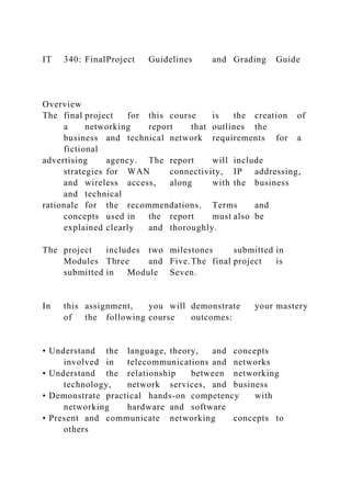 IT 340: FinalProject Guidelines and Grading Guide
Overview
The final project for this course is the creation of
a networking report that outlines the
business and technical network requirements for a
fictional
advertising agency. The report will include
strategies for WAN connectivity, IP addressing,
and wireless access, along with the business
and technical
rationale for the recommendations. Terms and
concepts used in the report must also be
explained clearly and thoroughly.
The project includes two milestones submitted in
Modules Three and Five.The final project is
submitted in Module Seven.
In this assignment, you will demonstrate your mastery
of the following course outcomes:
• Understand the language, theory, and concepts
involved in telecommunications and networks
• Understand the relationship between networking
technology, network services, and business
• Demonstrate practical hands-on competency with
networking hardware and software
• Present and communicate networking concepts to
others
 