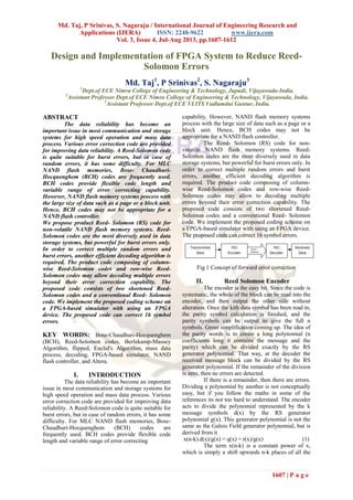 Md. Taj, P Srinivas, S. Nagaraju / International Journal of Engineering Research and
Applications (IJERA) ISSN: 2248-9622 www.ijera.com
Vol. 3, Issue 4, Jul-Aug 2013, pp.1607-1612
1607 | P a g e
Design and Implementation of FPGA System to Reduce Reed-
Solomon Errors
Md. Taj1
, P Srinivas2
, S. Nagaraju3
1
Dept.of ECE Nimra College of Engineering & Technology, Jupudi, Vijayawada-India.
2
Assistant Professor Dept.of ECE Nimra College of Engineering & Technology, Vijayawada, India.
3
Assistant Professor Dept.of ECE VLITS Vadlamdui Guntur, India.
ABSTRACT
The data reliability has become an
important issue in most communication and storage
systems for high speed operation and mass data
process. Various error correction code are provided
for improving data reliability. A Reed-Solomon code
is quite suitable for burst errors, but in case of
random errors, it has some difficulty. For MLC
NAND flash memories, Bose- Chaudhuri-
Hocquenghem (BCH) codes are frequently used.
BCH codes provide flexible code length and
variable range of error correcting capability.
However, NAND flash memory systems process with
the large size of data such as a page or a block unit.
Hence, BCH codes may not be appropriate for a
NAND flash controller.
We propose product Reed- Solomon (RS) code for
non-volatile NAND flash memory systems. Reed-
Solomon codes are the most diversely used in data
storage systems, but powerful for burst errors only.
In order to correct multiple random errors and
burst errors, another efficient decoding algorithm is
required. The product code composing of column-
wise Reed-Solomon codes and row-wise Reed-
Solomon codes may allow decoding multiple errors
beyond their error correction capability. The
proposed code consists of two shortened Reed-
Solomon codes and a conventional Reed- Solomon
code. We implement the proposed coding scheme on
a FPGA-based simulator with using an FPGA
device. The proposed code can correct 16 symbol
errors.
KEY WORDS: Bose-Chaudhuri-Hocquenghem
(BCH), Reed-Solomon codes, Berlekamp-Massey
Algorithm, flipped, Euclid's Algorithm, mass data
process, decoding, FPGA-based simulator, NAND
flash controller, and Altera.
I. INTRODUCTION
The data reliability has become an important
issue in most communication and storage systems for
high speed operation and mass data process. Various
error correction code are provided for improving data
reliability. A Reed-Solomon code is quite suitable for
burst errors, but in case of random errors, it has some
difficulty. For MLC NAND flash memories, Bose-
Chaudhuri-Hocquenghem (BCH) codes are
frequently used. BCH codes provide flexible code
length and variable range of error correcting
capability. However, NAND flash memory systems
process with the large size of data such as a page or a
block unit. Hence, BCH codes may not be
appropriate for a NAND flash controller.
The Reed- Solomon (RS) code for non-
volatile NAND flash memory systems. Reed-
Solomon codes are the most diversely used in data
storage systems, but powerful for burst errors only. In
order to correct multiple random errors and burst
errors, another efficient decoding algorithm is
required. The product code composing of column-
wise Reed-Solomon codes and row-wise Reed-
Solomon codes may allow to decoding multiple
errors beyond their error correction capability. The
proposed code consists of two shortened Reed-
Solomon codes and a conventional Reed- Solomon
code. We implement the proposed coding scheme on
a FPGA-based simulator with using an FPGA device.
The proposed code can correct 16 symbol errors.
Fig.1 Concept of forward error correction
II. Reed Solomon Encoder
The encoder is the easy bit. Since the code is
systematic, the whole of the block can be read into the
encoder, and then output the other side without
alteration. Once the kith data symbol has been read in,
the parity symbol calculation is finished, and the
parity symbols can be output to give the full n
symbols. Gross simplification coming up. The idea of
the parity words is to create a long polynomial (n
coefficients long it contains the message and the
parity) which can be divided exactly by the RS
generator polynomial. That way, at the decoder the
received message block can be divided by the RS
generator polynomial. If the remainder of the division
is zero, then no errors are detected.
If there is a remainder, then there are errors.
Dividing a polynomial by another is not conceptually
easy, but if you follow the maths in some of the
references its not too hard to understand. The encoder
acts to divide the polynomial represented by the k
message symbols d(x) by the RS generator
polynomial g(x). This generator polynomial is not the
same as the Galois Field generator polynomial, but is
derived from it
x(n-k).d(x)/g(x) = q(x) + r(x)/g(x) (1)
The term x(n-k) is a constant power of x,
which is simply a shift upwards n-k places of all the
 