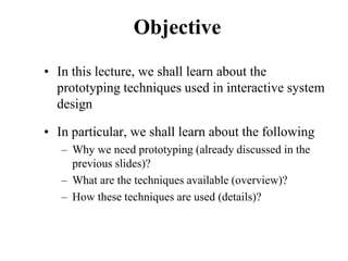 Objective
• In this lecture, we shall learn about the
prototyping techniques used in interactive system
design
• In particular, we shall learn about the following
– Why we need prototyping (already discussed in the
previous slides)?
– What are the techniques available (overview)?
– How these techniques are used (details)?
 