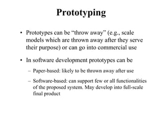 Prototyping
• Prototypes can be “throw away” (e.g., scale
models which are thrown away after they serve
their purpose) or can go into commercial use
• In software development prototypes can be
– Paper-based: likely to be thrown away after use
– Software-based: can support few or all functionalities
of the proposed system. May develop into full-scale
final product
 