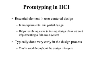 Prototyping in HCI
• Essential element in user centered design
– Is an experimental and partial design
– Helps involving users in testing design ideas without
implementing a full-scale system
• Typically done very early in the design process
– Can be used throughout the design life cycle
 