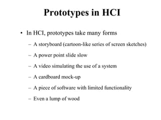 Prototypes in HCI
• In HCI, prototypes take many forms
– A storyboard (cartoon-like series of screen sketches)
– A power point slide slow
– A video simulating the use of a system
– A cardboard mock-up
– A piece of software with limited functionality
– Even a lump of wood
 