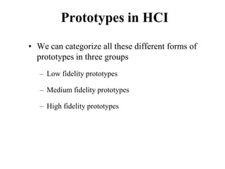 Prototypes in HCI
• We can categorize all these different forms of
prototypes in three groups
– Low fidelity prototypes
– Medium fidelity prototypes
– High fidelity prototypes
 