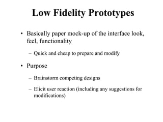 Low Fidelity Prototypes
• Basically paper mock-up of the interface look,
feel, functionality
– Quick and cheap to prepare and modify
• Purpose
– Brainstorm competing designs
– Elicit user reaction (including any suggestions for
modifications)
 