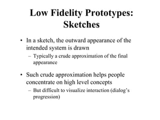 Low Fidelity Prototypes:
Sketches
• In a sketch, the outward appearance of the
intended system is drawn
– Typically a crude approximation of the final
appearance
• Such crude approximation helps people
concentrate on high level concepts
– But difficult to visualize interaction (dialog’s
progression)
 