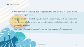 • The interface is a crucial HCI component that can enhance the overall user
interaction experience.
• Various interface-related aspects must be considered, such as interaction
type (touch, click, gesture, or voice), screen resolution, display size, or
even color contrast.
• Users can adjust these depending on the their needs and requirements.
The Interface
2 February 2023 11
Meghana Pujar
 