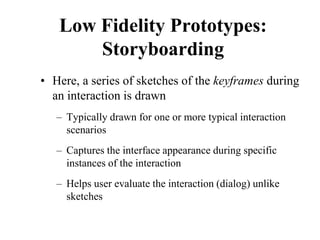 Low Fidelity Prototypes:
Storyboarding
• Here, a series of sketches of the keyframes during
an interaction is drawn
– Typically drawn for one or more typical interaction
scenarios
– Captures the interface appearance during specific
instances of the interaction
– Helps user evaluate the interaction (dialog) unlike
sketches
 