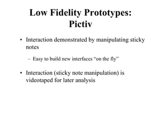 Low Fidelity Prototypes:
Pictiv
• Interaction demonstrated by manipulating sticky
notes
– Easy to build new interfaces “on the fly”
• Interaction (sticky note manipulation) is
videotaped for later analysis
 