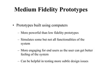 Medium Fidelity Prototypes
• Prototypes built using computers
– More powerful than low fidelity prototypes
– Simulates some but not all functionalities of the
system
– More engaging for end users as the user can get better
feeling of the system
– Can be helpful in testing more subtle design issues
 