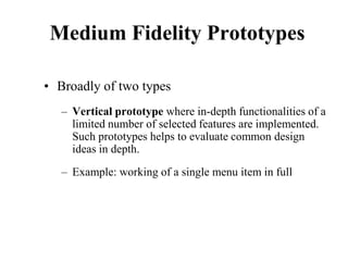 Medium Fidelity Prototypes
• Broadly of two types
– Vertical prototype where in-depth functionalities of a
limited number of selected features are implemented.
Such prototypes helps to evaluate common design
ideas in depth.
– Example: working of a single menu item in full
 