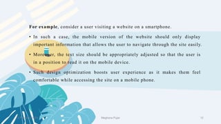 For example, consider a user visiting a website on a smartphone.
• In such a case, the mobile version of the website should only display
important information that allows the user to navigate through the site easily.
• Moreover, the text size should be appropriately adjusted so that the user is
in a position to read it on the mobile device.
• Such design optimization boosts user experience as it makes them feel
comfortable while accessing the site on a mobile phone.
2 February 2023 12
Meghana Pujar
 