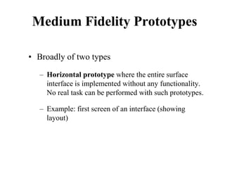 Medium Fidelity Prototypes
• Broadly of two types
– Horizontal prototype where the entire surface
interface is implemented without any functionality.
No real task can be performed with such prototypes.
– Example: first screen of an interface (showing
layout)
 