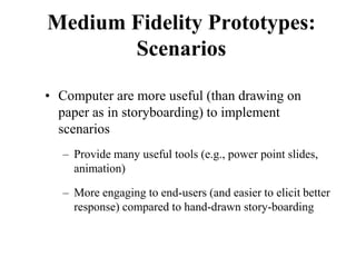 Medium Fidelity Prototypes:
Scenarios
• Computer are more useful (than drawing on
paper as in storyboarding) to implement
scenarios
– Provide many useful tools (e.g., power point slides,
animation)
– More engaging to end-users (and easier to elicit better
response) compared to hand-drawn story-boarding
 