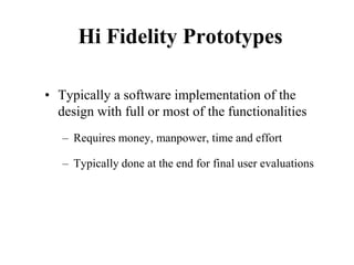 Hi Fidelity Prototypes
• Typically a software implementation of the
design with full or most of the functionalities
– Requires money, manpower, time and effort
– Typically done at the end for final user evaluations
 