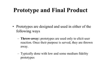 Prototype and Final Product
• Prototypes are designed and used in either of the
following ways
– Throw-away: prototypes are used only to elicit user
reaction. Once their purpose is served, they are thrown
away.
– Typically done with low and some medium fidelity
prototypes
 