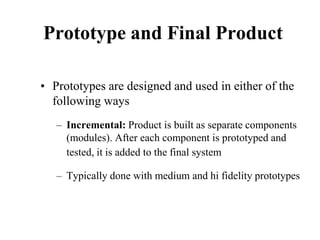 Prototype and Final Product
• Prototypes are designed and used in either of the
following ways
– Incremental: Product is built as separate components
(modules). After each component is prototyped and
tested, it is added to the final system
– Typically done with medium and hi fidelity prototypes
 