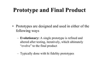 Prototype and Final Product
• Prototypes are designed and used in either of the
following ways
– Evolutionary: A single prototype is refined and
altered after testing, iteratively, which ultimately
“evolve” to the final product
– Typically done with hi fidelity prototypes
 