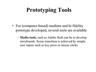 Prototyping Tools
• For (computer-based) medium and hi fidelity
prototype developed, several tools are available
– Media tools, such as Adobe flash can be to develop
storyboards. Scene transition is achieved by simple
user inputs such as key press or mouse clicks
 