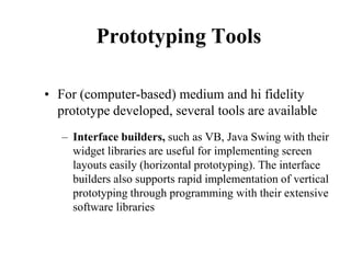Prototyping Tools
• For (computer-based) medium and hi fidelity
prototype developed, several tools are available
– Interface builders, such as VB, Java Swing with their
widget libraries are useful for implementing screen
layouts easily (horizontal prototyping). The interface
builders also supports rapid implementation of vertical
prototyping through programming with their extensive
software libraries
 