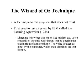 The Wizard of Oz Technique
• A technique to test a system that does not exist
• First used to test a system by IBM called the
listening typewriter (1984)
– Listening typewriter was much like modern day voice
recognition systems. User inputs text by uttering the
text in front of a microphone. The voice is taken as
input by the computer, which then identifies the text
from it.
 