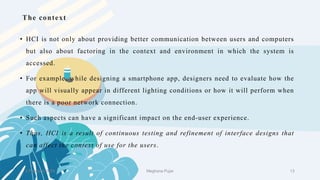 The context
• HCI is not only about providing better communication between users and computers
but also about factoring in the context and environment in which the system is
accessed.
• For example, while designing a smartphone app, designers need to evaluate how the
app will visually appear in different lighting conditions or how it will perform when
there is a poor network connection.
• Such aspects can have a significant impact on the end-user experience.
• Thus, HCI is a result of continuous testing and refinement of interface designs that
can affect the context of use for the users.
2 February 2023 13
Meghana Pujar
 