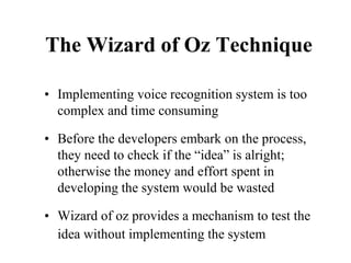 The Wizard of Oz Technique
• Implementing voice recognition system is too
complex and time consuming
• Before the developers embark on the process,
they need to check if the “idea” is alright;
otherwise the money and effort spent in
developing the system would be wasted
• Wizard of oz provides a mechanism to test the
idea without implementing the system
 