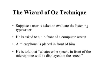 The Wizard of Oz Technique
• Suppose a user is asked to evaluate the listening
typewriter
• He is asked to sit in front of a computer screen
• A microphone is placed in front of him
• He is told that “whatever he speaks in front of the
microphone will be displayed on the screen”
 