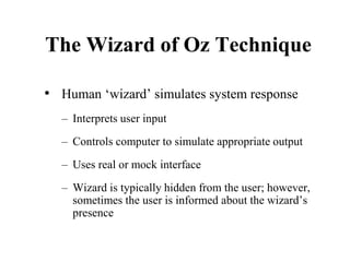 The Wizard of Oz Technique
• Human ‘wizard’ simulates system response
– Interprets user input
– Controls computer to simulate appropriate output
– Uses real or mock interface
– Wizard is typically hidden from the user; however,
sometimes the user is informed about the wizard’s
presence
 