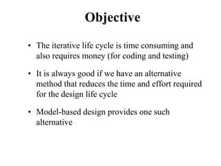 Objective
• The iterative life cycle is time consuming and
also requires money (for coding and testing)
• It is always good if we have an alternative
method that reduces the time and effort required
for the design life cycle
• Model-based design provides one such
alternative
 