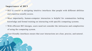 • HCI is crucial in designing intuitive interfaces that people with different abilities
and expertise usually access.
• Most importantly, human-computer interaction is helpful for communities lacking
knowledge and formal training on interacting with specific computing systems.
• With efficient HCI designs, users need not consider the intricacies and complexities
of using the computing system.
• User-friendly interfaces ensure that user interactions are clear, precise, and natural.
Importance of HCI
 