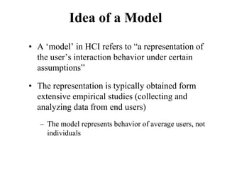 Idea of a Model
• A ‘model’ in HCI refers to “a representation of
the user’s interaction behavior under certain
assumptions”
• The representation is typically obtained form
extensive empirical studies (collecting and
analyzing data from end users)
– The model represents behavior of average users, not
individuals
 