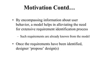 Motivation Contd…
• By encompassing information about user
behavior, a model helps in alleviating the need
for extensive requirement identification process
– Such requirements are already known from the model
• Once the requirements have been identified,
designer ‘propose’ design(s)
 