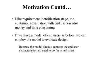 Motivation Contd…
• Like requirement identification stage, the
continuous evaluation with end users is also
money and time consuming
• If we have a model of end users as before, we can
employ the model to evaluate design
– Because the model already captures the end user
characteristics, no need to go for actual users
 