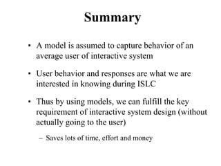 Summary
• A model is assumed to capture behavior of an
average user of interactive system
• User behavior and responses are what we are
interested in knowing during ISLC
• Thus by using models, we can fulfill the key
requirement of interactive system design (without
actually going to the user)
– Saves lots of time, effort and money
 