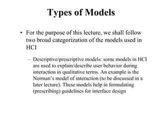 Types of Models
• For the purpose of this lecture, we shall follow
two broad categorization of the models used in
HCI
– Descriptive/prescriptive models: some models in HCI
are used to explain/describe user behavior during
interaction in qualitative terms. An example is the
Norman’s model of interaction (to be discussed in a
later lecture). These models help in formulating
(prescribing) guidelines for interface design
 