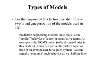 Types of Models
• For the purpose of this lecture, we shall follow
two broad categorization of the models used in
HCI
– Predictive engineering models: these models can
“predict” behavior of a user in quantitative terms. An
example is the GOMS model (to be discussed later in
this module), which can predict the task completion
time of an average user for a given system. We can
actually “compute” such behavior as we shall see later
 
