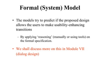 Formal (System) Model
• The models try to predict if the proposed design
allows the users to make usability-enhancing
transitions
– By applying ‘reasoning’ (manually or using tools) on
the formal specification.
• We shall discuss more on this in Module VII
(dialog design)
 