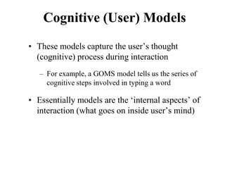 Cognitive (User) Models
• These models capture the user’s thought
(cognitive) process during interaction
– For example, a GOMS model tells us the series of
cognitive steps involved in typing a word
• Essentially models are the ‘internal aspects’ of
interaction (what goes on inside user’s mind)
 