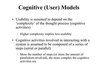 Cognitive (User) Models
• Usability is assumed to depend on the
‘complexity’ of the thought process (cognitive
activities)
– Higher complexity implies less usability
• Cognitive activities involved in interacting with a
system is assumed to be composed of a series of
steps (serial or parallel)
– More the number of steps (or more the amount of
parallelism involved), the more complex the cognitive
activities are
 