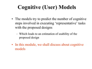Cognitive (User) Models
• The models try to predict the number of cognitive
steps involved in executing ‘representative’ tasks
with the proposed designs
– Which leads to an estimation of usability of the
proposed design
• In this module, we shall discuss about cognitive
models
 